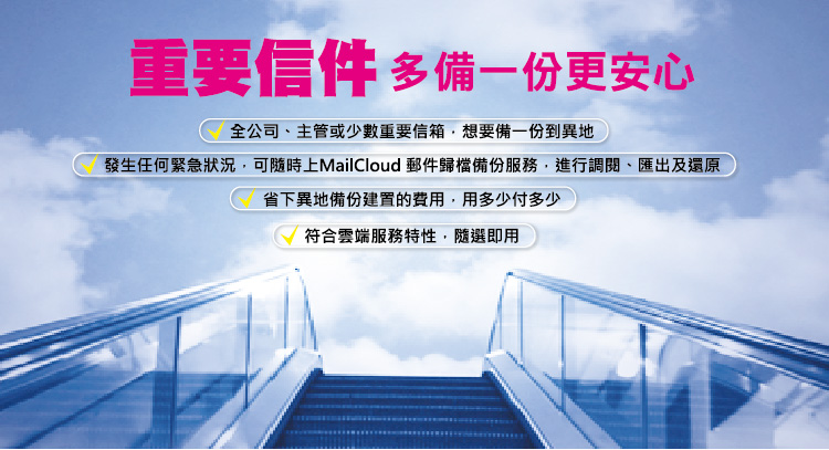 
重要信件，多備一份更安心
全公司、主管或少數重要信箱，想要備一份到異地
發生任何緊急狀況，可隨時上 MailCloud 郵件歸檔備份服務，進行調閱、匯出及還原
省下異地備份建置的費用，用多少付多少
符合雲端服務特性，隨選即用
